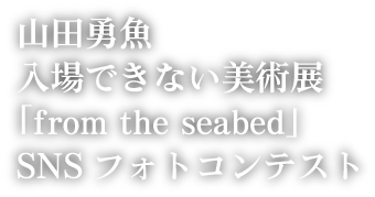 山田勇魚　入場できない美術展「from the seabed」SNSフォトコンテスト